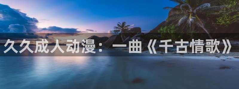 age动漫网上看：久久成人动漫：一曲《千古情歌》